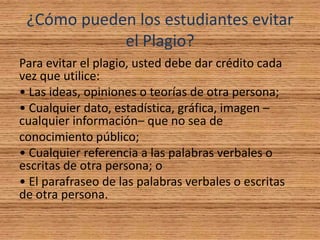 ¿Cómo pueden los estudiantes evitar
el Plagio?
Para evitar el plagio, usted debe dar crédito cada
vez que utilice:
• Las ideas, opiniones o teorías de otra persona;
• Cualquier dato, estadística, gráfica, imagen –
cualquier información– que no sea de
conocimiento público;
• Cualquier referencia a las palabras verbales o
escritas de otra persona; o
• El parafraseo de las palabras verbales o escritas
de otra persona.
 