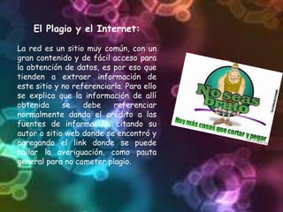 El Plagio y el Internet:
La red es un sitio muy común, con un
gran contenido y de fácil acceso para
la obtención de datos, es por eso que
tienden a extraer información de
este sitio y no referenciarla. Para ello
se explica que la información de allí
obtenida se debe referenciar
normalmente dando el crédito a las
fuentes de información, citando su
autor o sitio web donde se encontró y
agregando el link donde se puede
hallar la averiguación, como pauta
general para no cometer plagio.
 