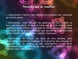 Términos que se resaltan:
 Conocimiento Público: Son hechos y/o acciones son conocidos
por mucha gente.
 Referenciar, Citar: Es usar las palabras de otro. Cuándo se
hace una referencia, se pone la frase que se está citando entre
comillas y se da crédito a la fuente de donde obtuvo dicha frase
por medio de un modelo estándar que pautan las organizaciones
anteriormente planteadas, por ejemplo: Vancouver.
 Parafrasear: Es utilizar las ideas de otra persona, pero
poniéndolas en nuestras palabras. Es la practica mas utilizada en
cualquier tipo de trabajo ya sea investigativo o con fines
académicos, pero por ello no se debe quitar el crédito a quien
“realizo” esta idea primero.
 