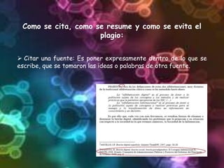 Como se cita, como se resume y como se evita el
plagio:
 Citar una fuente: Es poner expresamente dentro de lo que se
escribe, que se tomaron las ideas o palabras de otra fuente.
 