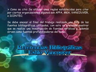 Como se cita: Se utilizan unas reglas establecidas para citar
por ciertas organizaciones algunos son APPA, MKA, VANCOUVER,
e ICONTEC;
Se debe anexar al final del trabajo realizado una lista de las
fuentes bibliográficas utilizadas, con esto se pretende mostrar
que se realizo una investigación de fuentes verídicas y, además
sirven como fuentes profundizadoras del tema.
 