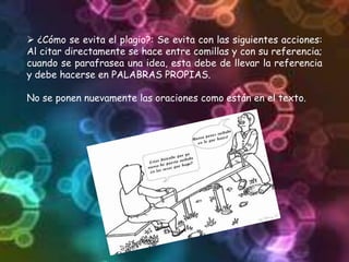  ¿Cómo se evita el plagio?: Se evita con las siguientes acciones:
Al citar directamente se hace entre comillas y con su referencia;
cuando se parafrasea una idea, esta debe de llevar la referencia
y debe hacerse en PALABRAS PROPIAS.
No se ponen nuevamente las oraciones como están en el texto.
 