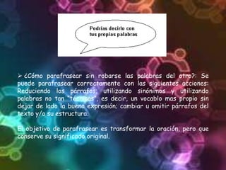  ¿Cómo parafrasear sin robarse las palabras del otro?: Se
puede parafrasear correctamente con las siguientes acciones:
Reduciendo los párrafos; utilizando sinónimos y utilizando
palabras no tan “técnicas”, es decir, un vocablo mas propio sin
dejar de lado la buena expresión; cambiar u omitir párrafos del
texto y/o su estructura.
El objetivo de parafrasear es transformar la oración, pero que
conserve su significado original.
 
