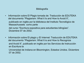 Bibliografía
• Información sobre El Plagio tomada de: Traducción de EDUTEKA
del documento “Plagiarism: What it Is and How to Avoid It”,
publicado en inglés por la biblioteca del Instituto Tecnológico de
Massachussets como parte
del curso “Escritura expositiva para estudiantes bilingües”.
Diciembre 07 de 2002.
• Información sobre El plagio y El Internet: Traducción de EDUTEKA
del documento “Plagiarism: What It is and How to Recognize
and Avoid It”, publicado en inglés por los Servicios de Instrucción
en Escritura la
Universidad de Indiana en Bloomington, Estados Unidos. Diciembre
07 de 2002.
 