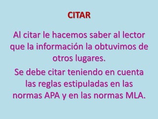 CITAR
Al citar le hacemos saber al lector
que la información la obtuvimos de
otros lugares.
Se debe citar teniendo en cuenta
las reglas estipuladas en las
normas APA y en las normas MLA.
 