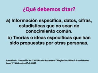 ¿Qué debemos citar?
a) Información específica, datos, cifras,
estadísticas que no sean de
conocimiento común.
b) Teorías o ideas específicas que han
sido propuestas por otras personas.
Tomado de: Traducción de EDUTEKA del documento “Plagiarism: What it Is and How to
Avoid It”, Diciembre 07 de 2002.
 