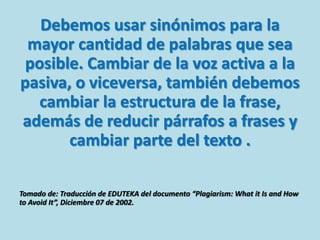 Debemos usar sinónimos para la
mayor cantidad de palabras que sea
posible. Cambiar de la voz activa a la
pasiva, o viceversa, también debemos
cambiar la estructura de la frase,
además de reducir párrafos a frases y
cambiar parte del texto .
Tomado de: Traducción de EDUTEKA del documento “Plagiarism: What it Is and How
to Avoid It”, Diciembre 07 de 2002.
 