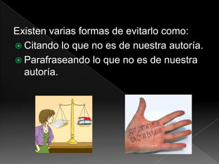 Existen varias formas de evitarlo como:
 Citando lo que no es de nuestra autoría.
 Parafraseando lo que no es de nuestra
autoría.
 