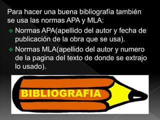 Para hacer una buena bibliografía también
se usa las normas APA y MLA:
 Normas APA(apellido del autor y fecha de
publicación de la obra que se usa).
 Normas MLA(apellido del autor y numero
de la pagina del texto de donde se extrajo
lo usado).
 