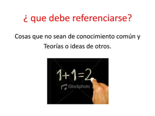 ¿ que debe referenciarse?
Cosas que no sean de conocimiento común y
Teorías o ideas de otros.
