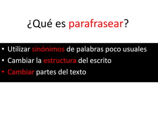 ¿Qué es parafrasear?
• Utilizar sinónimos de palabras poco usuales
• Cambiar la estructura del escrito
• Cambiar partes del texto