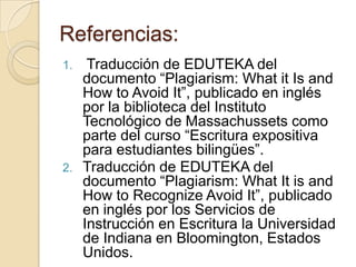 Referencias:
1. Traducción de EDUTEKA del
documento “Plagiarism: What it Is and
How to Avoid It”, publicado en inglés
por la biblioteca del Instituto
Tecnológico de Massachussets como
parte del curso “Escritura expositiva
para estudiantes bilingües”.
2. Traducción de EDUTEKA del
documento “Plagiarism: What It is and
How to Recognize Avoid It”, publicado
en inglés por los Servicios de
Instrucción en Escritura la Universidad
de Indiana en Bloomington, Estados
Unidos.
 