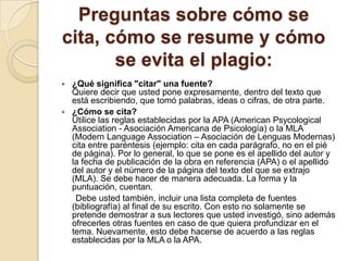 Preguntas sobre cómo se
cita, cómo se resume y cómo
se evita el plagio:
 ¿Qué significa "citar" una fuente?
Quiere decir que usted pone expresamente, dentro del texto que
está escribiendo, que tomó palabras, ideas o cifras, de otra parte.
 ¿Cómo se cita?
Utilice las reglas establecidas por la APA (American Psycological
Association - Asociación Americana de Psicología) o la MLA
(Modern Language Association – Asociación de Lenguas Modernas)
cita entre paréntesis (ejemplo: cita en cada parágrafo, no en el pié
de página). Por lo general, lo que se pone es el apellido del autor y
la fecha de publicación de la obra en referencia (APA) o el apellido
del autor y el número de la página del texto del que se extrajo
(MLA). Se debe hacer de manera adecuada. La forma y la
puntuación, cuentan.
Debe usted también, incluir una lista completa de fuentes
(bibliografía) al final de su escrito. Con esto no solamente se
pretende demostrar a sus lectores que usted investigó, sino además
ofrecerles otras fuentes en caso de que quiera profundizar en el
tema. Nuevamente, esto debe hacerse de acuerdo a las reglas
establecidas por la MLA o la APA.
 