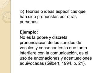 b) Teorías o ideas específicas que
han sido propuestas por otras
personas.
Ejemplo:
No es la pobre y discreta
pronunciación de los sonidos de
vocales y consonantes lo que tanto
interfiere con la comunicación, es el
uso de entonaciones y acentuaciones
equivocadas (Gilbert, 1994, p. 21).
 