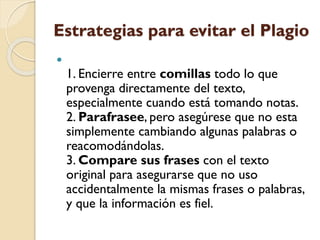 Estrategias para evitar el Plagio

1. Encierre entre comillas todo lo que
provenga directamente del texto,
especialmente cuando está tomando notas.
2. Parafrasee, pero asegúrese que no esta
simplemente cambiando algunas palabras o
reacomodándolas.
3. Compare sus frases con el texto
original para asegurarse que no uso
accidentalmente la mismas frases o palabras,
y que la información es fiel.
 