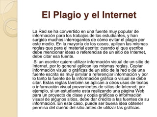 El Plagio y el Internet
La Red se ha convertido en una fuente muy popular de
información para los trabajos de los estudiantes, y han
surgido muchos interrogantes de cómo evitar el plagio por
este medio. En la mayoría de los casos, aplican las mismas
reglas que para el material escrito: cuando el que escribe
debe mencionar ideas o referencias de un sitio de Internet,
debe citar esa fuente.
Si un escritor quiere utilizar información visual de un sitio de
Internet, por lo general aplican las mismas reglas. Copiar
información visual o gráficas de un sitio de la red o de una
fuente escrita es muy similar a referenciar información y por
lo tanto la fuente de la información gráfica o visual se debe
citar. Estas reglas también se aplican a otros usos de textos
o información visual provenientes de sitios de Internet; por
ejemplo, si un estudiante esta realizando una página Web
para un proyecto de clase y copia gráficas o información
visual de algunos sitios, debe dar crédito a las fuentes de su
información. En este caso, puede ser buena idea obtener
permiso del dueño del sitio antes de utilizar las gráficas.
 