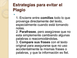 Estrategias para evitar el
Plagio

1. Encierre entre comillas todo lo que
provenga directamente del texto,
especialmente cuando está tomando
notas.
2. Parafrasee, pero asegúrese que no
esta simplemente cambiando algunas
palabras o reacomodándolas.
3. Compare sus frases con el texto
original para asegurarse que no uso
accidentalmente la mismas frases o
palabras, y que la información es fiel.
 