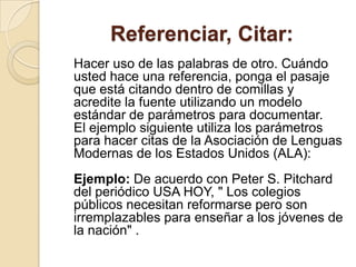 Referenciar, Citar:
Hacer uso de las palabras de otro. Cuándo
usted hace una referencia, ponga el pasaje
que está citando dentro de comillas y
acredite la fuente utilizando un modelo
estándar de parámetros para documentar.
El ejemplo siguiente utiliza los parámetros
para hacer citas de la Asociación de Lenguas
Modernas de los Estados Unidos (ALA):
Ejemplo: De acuerdo con Peter S. Pitchard
del periódico USA HOY, " Los colegios
públicos necesitan reformarse pero son
irremplazables para enseñar a los jóvenes de
la nación" .
 