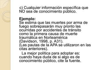 c) Cualquier información específica que
NO sea de conocimiento público.
Ejemplo:
Se estima que las muertes por arma de
fuego sobrepasarán muy pronto las
ocurridas por accidentes de tránsito
como la primera causa de muerte
traumática en Norteamérica
(Davidson, 1998, p. A31).
(Las pautas de la APA se utilizaron en las
citas anteriores).
La mejor política para adoptar es:
cuando haya duda de si algo es de
conocimiento público, cite la fuente.
 