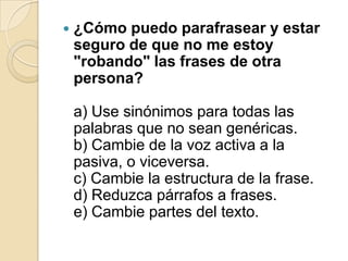  ¿Cómo puedo parafrasear y estar
seguro de que no me estoy
"robando" las frases de otra
persona?
a) Use sinónimos para todas las
palabras que no sean genéricas.
b) Cambie de la voz activa a la
pasiva, o viceversa.
c) Cambie la estructura de la frase.
d) Reduzca párrafos a frases.
e) Cambie partes del texto.
 