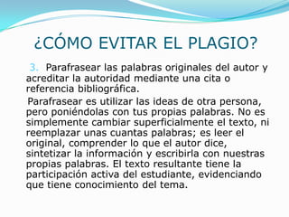 ¿CÓMO EVITAR EL PLAGIO?
3. Parafrasear las palabras originales del autor y
acreditar la autoridad mediante una cita o
referencia bibliográfica.
Parafrasear es utilizar las ideas de otra persona,
pero poniéndolas con tus propias palabras. No es
simplemente cambiar superficialmente el texto, ni
reemplazar unas cuantas palabras; es leer el
original, comprender lo que el autor dice,
sintetizar la información y escribirla con nuestras
propias palabras. El texto resultante tiene la
participación activa del estudiante, evidenciando
que tiene conocimiento del tema.
 