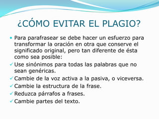 ¿CÓMO EVITAR EL PLAGIO?
 Para parafrasear se debe hacer un esfuerzo para
transformar la oración en otra que conserve el
significado original, pero tan diferente de ésta
como sea posible:
 Use sinónimos para todas las palabras que no
sean genéricas.
 Cambie de la voz activa a la pasiva, o viceversa.
 Cambie la estructura de la frase.
 Reduzca párrafos a frases.
 Cambie partes del texto.
 