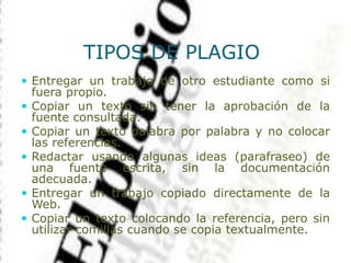 TIPOS DE PLAGIO
 Entregar un trabajo de otro estudiante como si
fuera propio.
 Copiar un texto sin tener la aprobación de la
fuente consultada.
 Copiar un texto palabra por palabra y no colocar
las referencias.
 Redactar usando algunas ideas (parafraseo) de
una fuente escrita, sin la documentación
adecuada.
 Entregar un trabajo copiado directamente de la
Web.
 Copiar un texto colocando la referencia, pero sin
utilizar comillas cuando se copia textualmente.
 