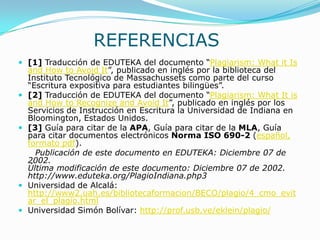 REFERENCIAS
 [1] Traducción de EDUTEKA del documento “Plagiarism: What it Is
and How to Avoid It”, publicado en inglés por la biblioteca del
Instituto Tecnológico de Massachussets como parte del curso
“Escritura expositiva para estudiantes bilingües”.
 [2] Traducción de EDUTEKA del documento “Plagiarism: What It is
and How to Recognize and Avoid It”, publicado en inglés por los
Servicios de Instrucción en Escritura la Universidad de Indiana en
Bloomington, Estados Unidos.
 [3] Guía para citar de la APA, Guía para citar de la MLA, Guía
para citar documentos electrónicos Norma ISO 690-2 (español,
formato pdf).
Publicación de este documento en EDUTEKA: Diciembre 07 de
2002.
Última modificación de este documento: Diciembre 07 de 2002.
http://www.eduteka.org/PlagioIndiana.php3
 Universidad de Alcalá:
http://www2.uah.es/bibliotecaformacion/BECO/plagio/4_cmo_evit
ar_el_plagio.html
 Universidad Simón Bolívar: http://prof.usb.ve/eklein/plagio/
 