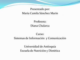 Presentado por:
María Camila Sánchez Marín
Profesora:
Diana Chalarca
Curso:
Sistemas de Información y Comunicación
Universidad de Antioquia
Escuela de Nutrición y Dietética
 