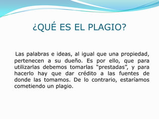 ¿QUÉ ES EL PLAGIO?
Las palabras e ideas, al igual que una propiedad,
pertenecen a su dueño. Es por ello, que para
utilizarlas debemos tomarlas “prestadas”, y para
hacerlo hay que dar crédito a las fuentes de
donde las tomamos. De lo contrario, estaríamos
cometiendo un plagio.
 