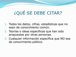 ¿QUÉ SE DEBE CITAR?
1. Todos los datos, cifras, estadísticas que no
sean de conocimiento común.
2. Teorías o ideas específicas que han sido
propuestas por otras personas.
3. Cualquier información específica que NO sea
de conocimiento público.
 