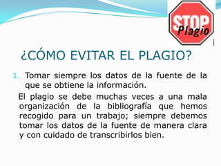 ¿CÓMO EVITAR EL PLAGIO?
1. Tomar siempre los datos de la fuente de la
que se obtiene la información.
El plagio se debe muchas veces a una mala
organización de la bibliografía que hemos
recogido para un trabajo; siempre debemos
tomar los datos de la fuente de manera clara
y con cuidado de transcribirlos bien.
 