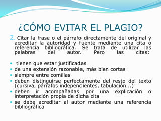 ¿CÓMO EVITAR EL PLAGIO?
2. Citar la frase o el párrafo directamente del original y
acreditar la autoridad y fuente mediante una cita o
referencia bibliográfica. Se trata de utilizar las
palabras del autor. Pero las citas:
 tienen que estar justificadas
 de una extensión razonable, más bien cortas
 siempre entre comillas
 deben distinguirse perfectamente del resto del texto
(cursiva, párrafos independientes, tabulación...)
 deben ir acompañadas por una explicación o
interpretación propia de dicha cita
 se debe acreditar al autor mediante una referencia
bibliográfica
 