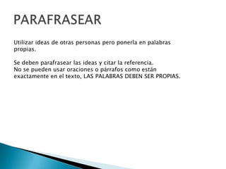 Utilizar ideas de otras personas pero ponerla en palabras
propias.
Se deben parafrasear las ideas y citar la referencia.
No se pueden usar oraciones o párrafos como están
exactamente en el texto, LAS PALABRAS DEBEN SER PROPIAS.
 