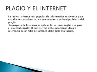 La red es la fuente más popular de información académica para
estudiantes, y así mismo en este medio se sufre el problema del
plagio.
La mayoría de los casos se aplican las mismas reglas que para
el material escrito: El que escribe debe mencionar ideas o
referencia de un sitio de Internet ,debe citar esa fuente.
 