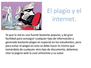 El plagio y el
internet.
Ya que la red es una fuente bastante popular, y de gran
facilidad para conseguir cualquier tipo de información a
generado bastante plagio en especial en los estudiantes, pero
para evitar el plagio en esta se debe hacer lo mismo que
tomándolo de cualquier otro tipo de documento, debemos
citar la pagina web la cual utilicemos y su autor.
 
