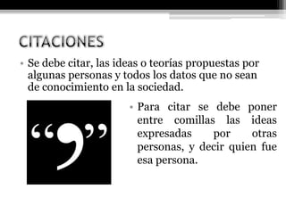 • Se debe citar, las ideas o teorías propuestas por
algunas personas y todos los datos que no sean
de conocimiento en la sociedad.
• Para citar se debe poner
entre comillas las ideas
expresadas por otras
personas, y decir quien fue
esa persona.