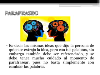 • Es decir las mismas ideas que dijo la persona de
quien se extrajo la idea, pero con tus palabras, sin
embargo también debe ser referenciado, y se
debe tener mucho cuidado al momento de
parafrasear, pues no basta simplemente con
cambiar las palabras.