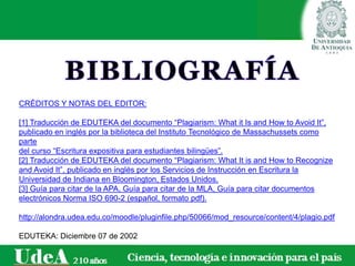 CRÉDITOS Y NOTAS DEL EDITOR:
[1] Traducción de EDUTEKA del documento “Plagiarism: What it Is and How to Avoid It”,
publicado en inglés por la biblioteca del Instituto Tecnológico de Massachussets como
parte
del curso “Escritura expositiva para estudiantes bilingües”.
[2] Traducción de EDUTEKA del documento “Plagiarism: What It is and How to Recognize
and Avoid It”, publicado en inglés por los Servicios de Instrucción en Escritura la
Universidad de Indiana en Bloomington, Estados Unidos.
[3] Guía para citar de la APA, Guía para citar de la MLA, Guía para citar documentos
electrónicos Norma ISO 690-2 (español, formato pdf).
http://alondra.udea.edu.co/moodle/pluginfile.php/50066/mod_resource/content/4/plagio.pdf
EDUTEKA: Diciembre 07 de 2002
 