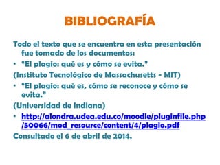 BIBLIOGRAFÍA
Todo el texto que se encuentra en esta presentación
fue tomado de los documentos:
• “El plagio: qué es y cómo se evita.”
(Instituto Tecnológico de Massachusetts - MIT)
• “El plagio: qué es, cómo se reconoce y cómo se
evita.”
(Universidad de Indiana)
• http://alondra.udea.edu.co/moodle/pluginfile.php
/50066/mod_resource/content/4/plagio.pdf
Consultado el 6 de abril de 2014.
 
