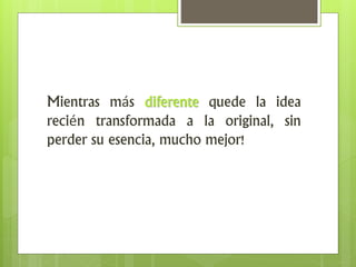Mientras más diferente quede la idea
recién transformada a la original, sin
perder su esencia, mucho mejor!
 