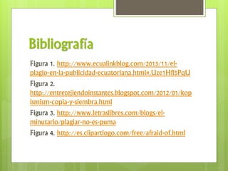 Bibliografía
Figura 1. http://www.ecualinkblog.com/2013/11/el-
plagio-en-la-publicidad-ecuatoriana.html#.Uze1Hfl5PqU
Figura 2.
http://entretejiendoinstantes.blogspot.com/2012/01/kop
ismism-copia-y-siembra.html
Figura 3. http://www.letraslibres.com/blogs/el-
minutario/plagiar-no-es-puma
Figura 4. http://es.clipartlogo.com/free/afraid-of.html
 