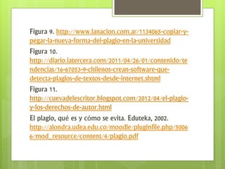 Figura 9. http://www.lanacion.com.ar/1134065-copiar-y-
pegar-la-nueva-forma-del-plagio-en-la-universidad
Figura 10.
http://diario.latercera.com/2011/04/26/01/contenido/te
ndencias/16-67053-9-chilenos-crean-software-que-
detecta-plagios-de-textos-desde-internet.shtml
Figura 11.
http://cuevadelescritor.blogspot.com/2012/04/el-plagio-
y-los-derechos-de-autor.html
El plagio, qué es y cómo se evita. Eduteka, 2002.
http://alondra.udea.edu.co/moodle/pluginfile.php/5006
6/mod_resource/content/4/plagio.pdf
 