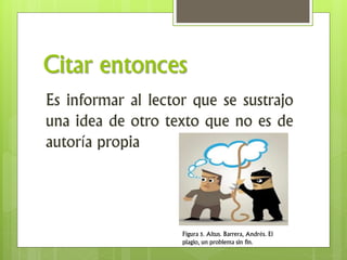 Citar entonces
Es informar al lector que se sustrajo
una idea de otro texto que no es de
autoría propia
Figura 5. Altus. Barrera, Andrés. El
plagio, un problema sin fin.
 