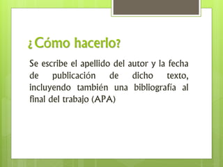 ¿Cómo hacerlo?
Se escribe el apellido del autor y la fecha
de publicación de dicho texto,
incluyendo también una bibliografía al
final del trabajo (APA)
 
