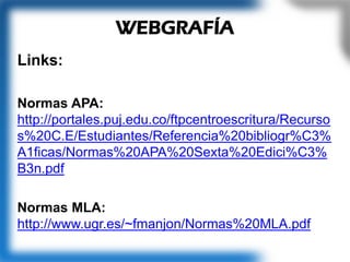 Links:
Normas APA:
http://portales.puj.edu.co/ftpcentroescritura/Recurso
s%20C.E/Estudiantes/Referencia%20bibliogr%C3%
A1ficas/Normas%20APA%20Sexta%20Edici%C3%
B3n.pdf
Normas MLA:
http://www.ugr.es/~fmanjon/Normas%20MLA.pdf
WEBGRAFÍA
 