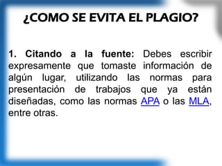 1. Citando a la fuente: Debes escribir
expresamente que tomaste información de
algún lugar, utilizando las normas para
presentación de trabajos que ya están
diseñadas, como las normas APA o las MLA,
entre otras.
¿COMO SE EVITA EL PLAGIO?
 