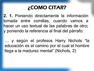 2. 1. Poniendo directamente la información
tomada entre comillas, cuando vamos a
hacer un uso textual de las palabras de otro;
y poniendo la referencia al final del párrafo:
¿COMO CITAR?
… y según el profesos Harry Nichols “la
educación es el camino por el cual el hombre
llega a la madurez mental” (Nichols, 2)
 