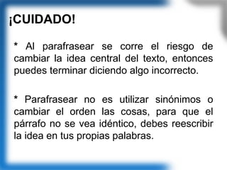 ¡CUIDADO!
* Al parafrasear se corre el riesgo de
cambiar la idea central del texto, entonces
puedes terminar diciendo algo incorrecto.
* Parafrasear no es utilizar sinónimos o
cambiar el orden las cosas, para que el
párrafo no se vea idéntico, debes reescribir
la idea en tus propias palabras.
 