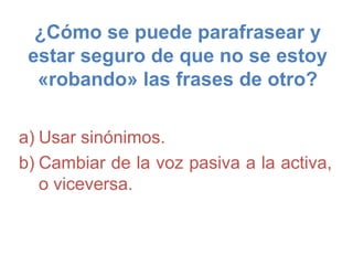 ¿Cómo se puede parafrasear y
estar seguro de que no se estoy
«robando» las frases de otro?
a) Usar sinónimos.
b) Cambiar de la voz pasiva a la activa,
o viceversa.
 